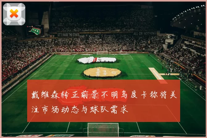 戴维森转正前景不明乌度卡称将关注市场动态与球队需求