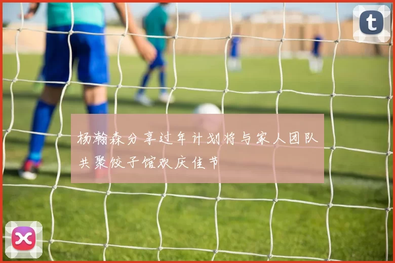 杨瀚森分享过年计划将与家人团队共聚饺子馆欢庆佳节