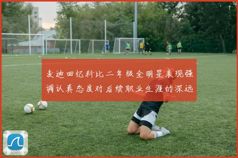 麦迪回忆科比二年级全明星表现强调认真态度对后续职业生涯的深远影响