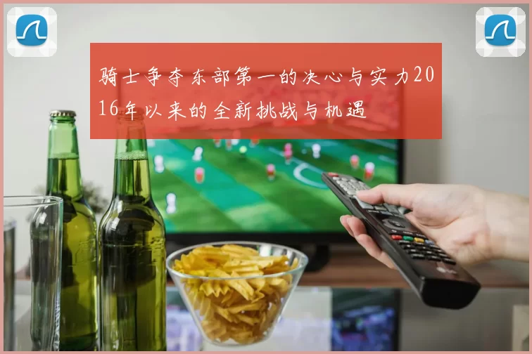 骑士争夺东部第一的决心与实力2016年以来的全新挑战与机遇