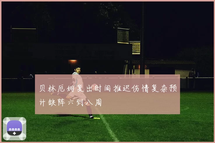贝林厄姆复出时间推迟伤情复杂预计缺阵六到八周