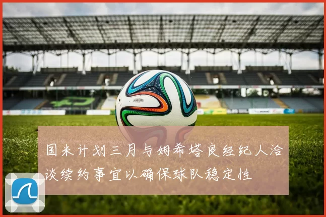 国米计划三月与姆希塔良经纪人洽谈续约事宜以确保球队稳定性