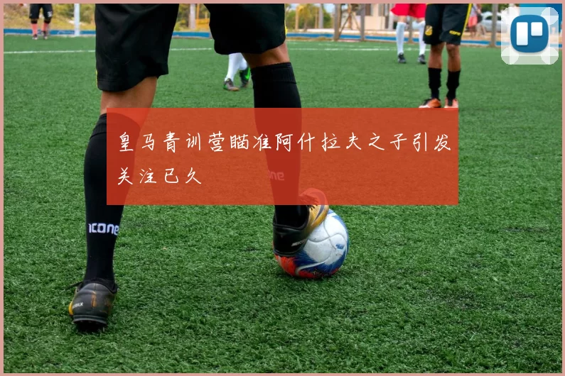 皇马青训营瞄准阿什拉夫之子引发关注已久