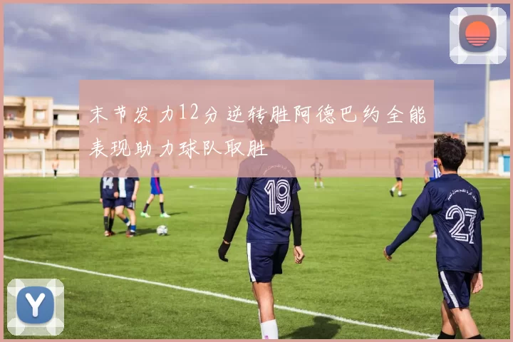 末节发力12分逆转胜阿德巴约全能表现助力球队取胜