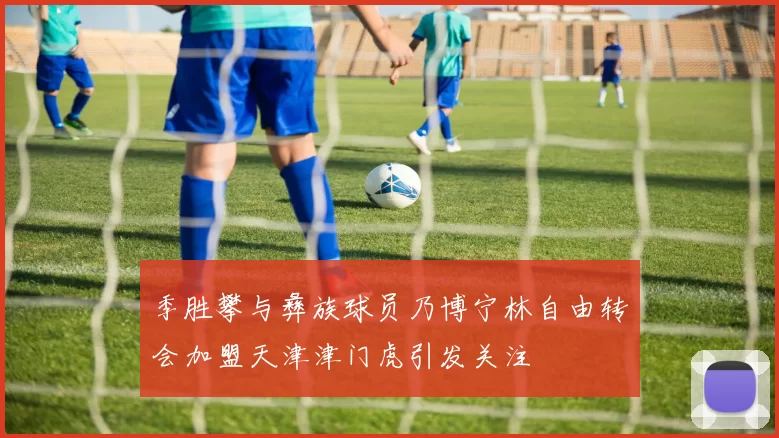 季胜攀与彝族球员乃博宁林自由转会加盟天津津门虎引发关注