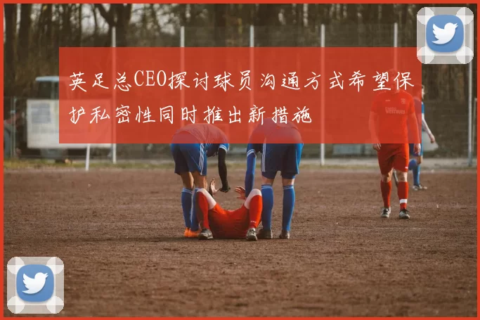 英足总CEO探讨球员沟通方式希望保护私密性同时推出新措施