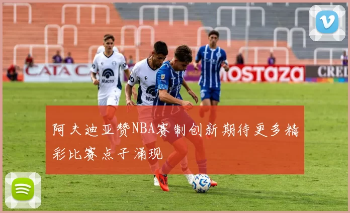 阿夫迪亚赞NBA赛制创新期待更多精彩比赛点子涌现