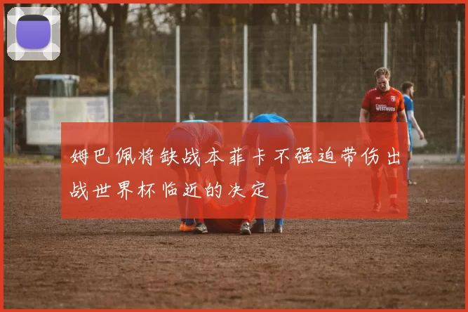 姆巴佩将缺战本菲卡不强迫带伤出战世界杯临近的决定
