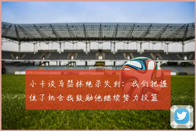 小卡谈马瑟林绝杀失利：我们把握住了机会我鼓励他继续努力投篮