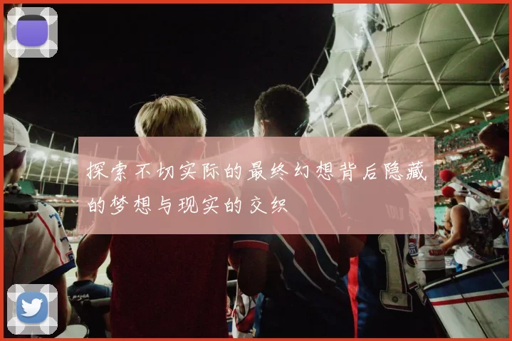 探索不切实际的最终幻想背后隐藏的梦想与现实的交织