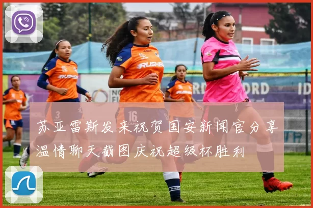苏亚雷斯发来祝贺国安新闻官分享温情聊天截图庆祝超级杯胜利