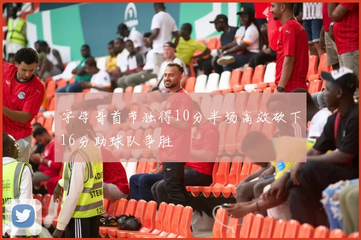 字母哥首节独得10分半场高效砍下16分助球队争胜