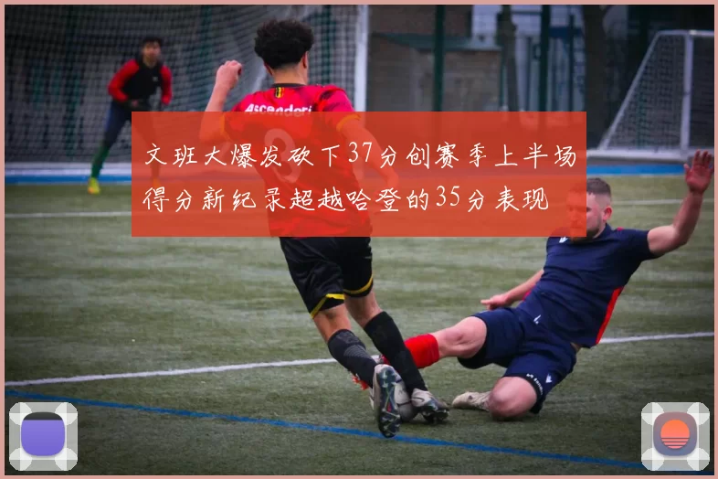文班大爆发砍下37分创赛季上半场得分新纪录超越哈登的35分表现