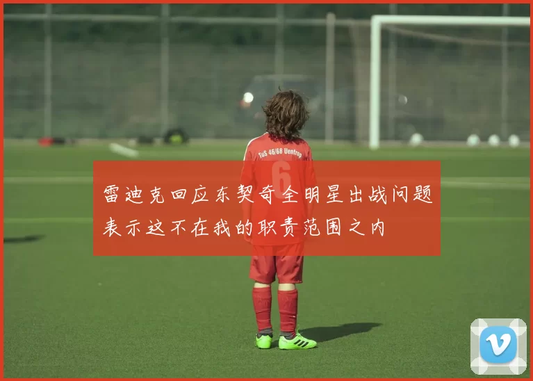 雷迪克回应东契奇全明星出战问题表示这不在我的职责范围之内