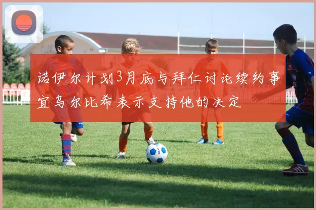 诺伊尔计划3月底与拜仁讨论续约事宜乌尔比希表示支持他的决定