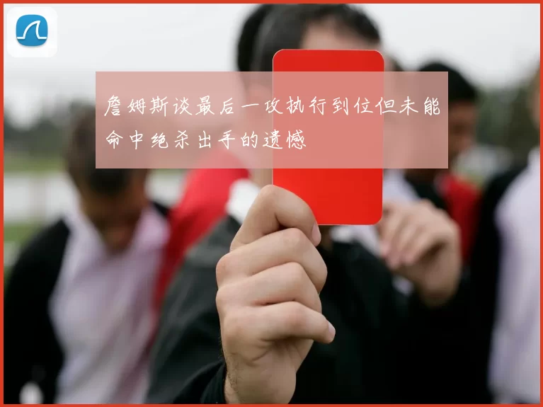 詹姆斯谈最后一攻执行到位但未能命中绝杀出手的遗憾