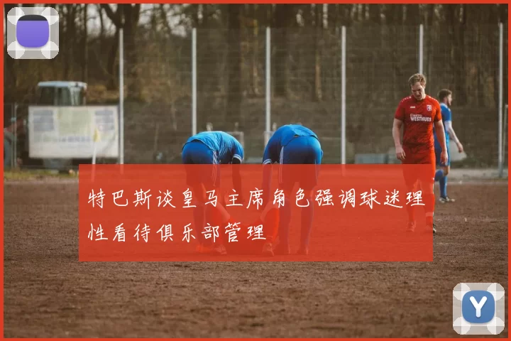 特巴斯谈皇马主席角色强调球迷理性看待俱乐部管理