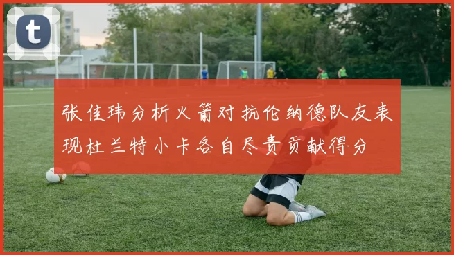 张佳玮分析火箭对抗伦纳德队友表现杜兰特小卡各自尽责贡献得分
