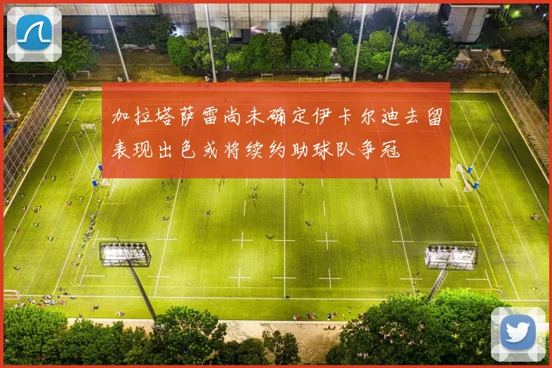 加拉塔萨雷尚未确定伊卡尔迪去留表现出色或将续约助球队争冠