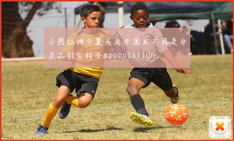 小图拉姆今夏或离开国米不再是非卖品引发转会speculation