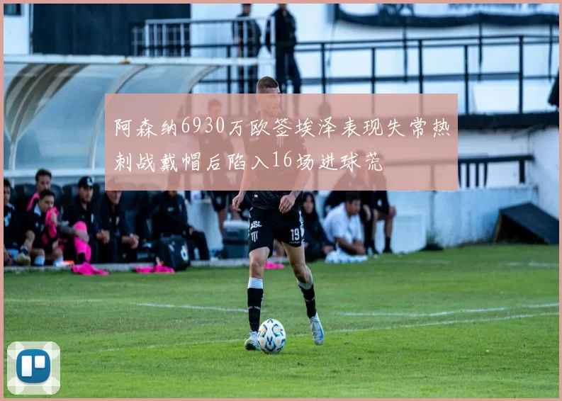 阿森纳6930万欧签埃泽表现失常热刺战戴帽后陷入16场进球荒