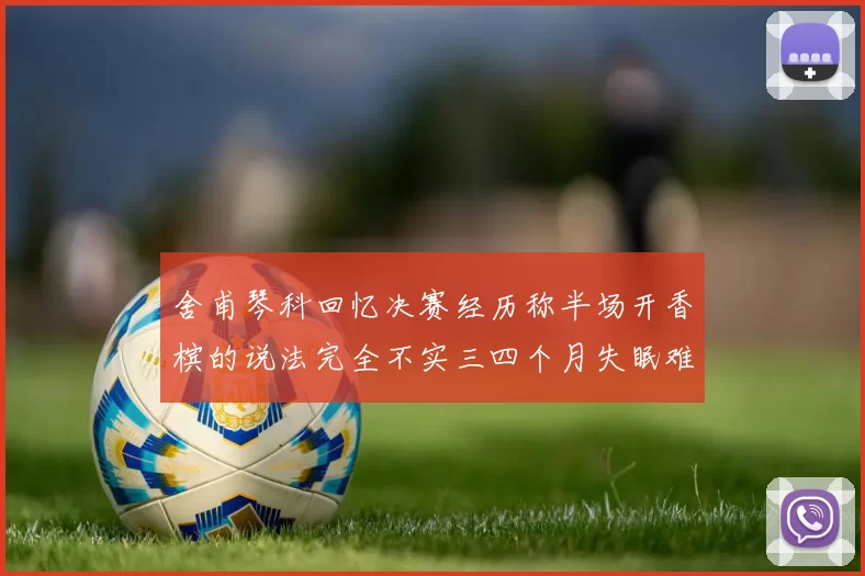 舍甫琴科回忆决赛经历称半场开香槟的说法完全不实三四个月失眠难以释怀