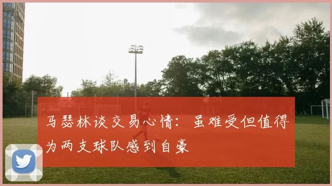 马瑟林谈交易心情：虽难受但值得为两支球队感到自豪