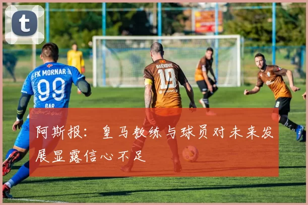 阿斯报：皇马教练与球员对未来发展显露信心不足