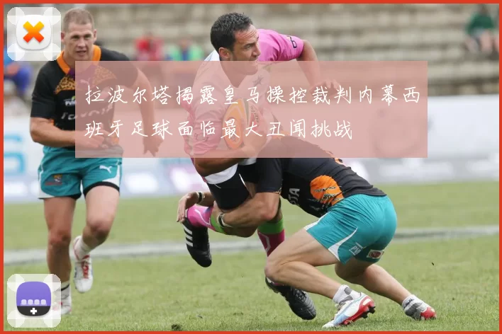 拉波尔塔揭露皇马操控裁判内幕西班牙足球面临最大丑闻挑战