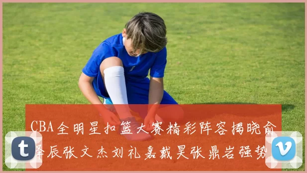 CBA全明星扣篮大赛精彩阵容揭晓俞泽辰张文杰刘礼嘉戴昊张鼎岩强势参赛