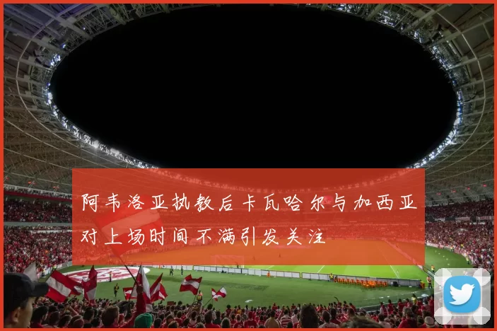 阿韦洛亚执教后卡瓦哈尔与加西亚对上场时间不满引发关注
