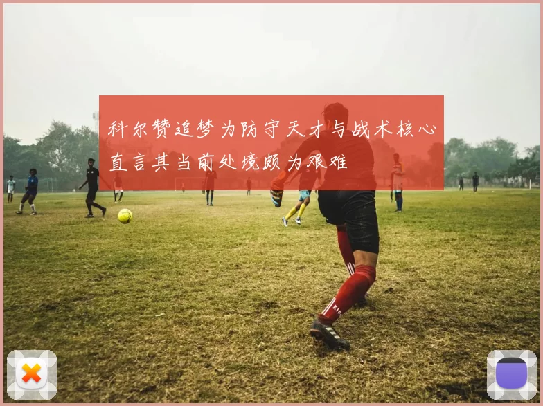 科尔赞追梦为防守天才与战术核心直言其当前处境颇为艰难