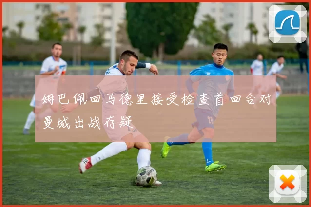 姆巴佩回马德里接受检查首回合对曼城出战存疑