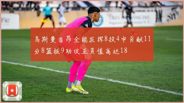 乌斯曼吉昂全能发挥8投4中贡献11分8篮板9助攻正负值高达18