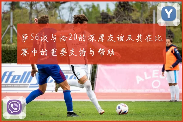 萨56谈与恰20的深厚友谊及其在比赛中的重要支持与帮助